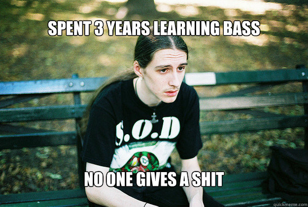 Spent 3 years learning bass No one gives a shit - Spent 3 years learning bass No one gives a shit  FirstWorldMetalProblems