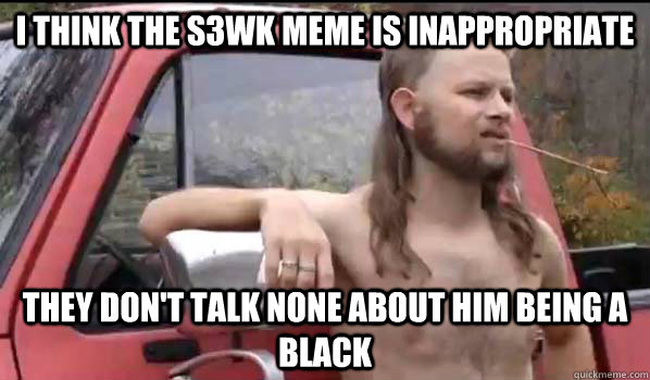 I think the S3WK meme is inappropriate  They don't talk none about him being a black  Almost Politically Correct Redneck