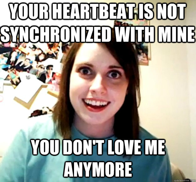 your heartbeat is not synchronized with mine you don't love me anymore  Overly Attached Girlfriend