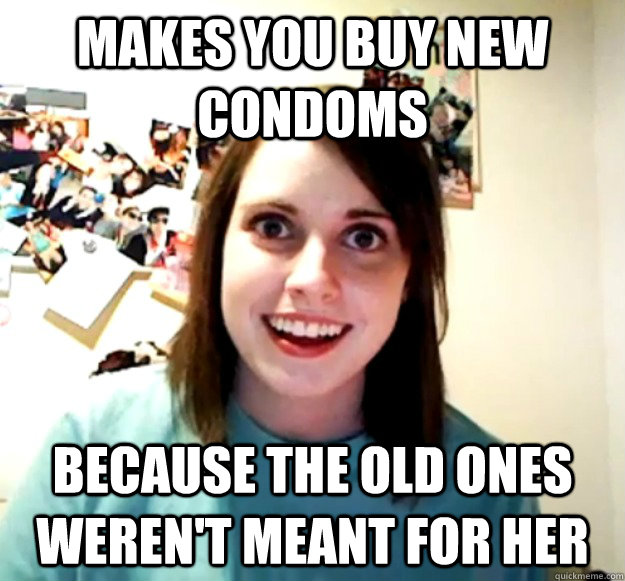 Makes you buy new condoms because the old ones weren't meant for her  Overly Attached Girlfriend