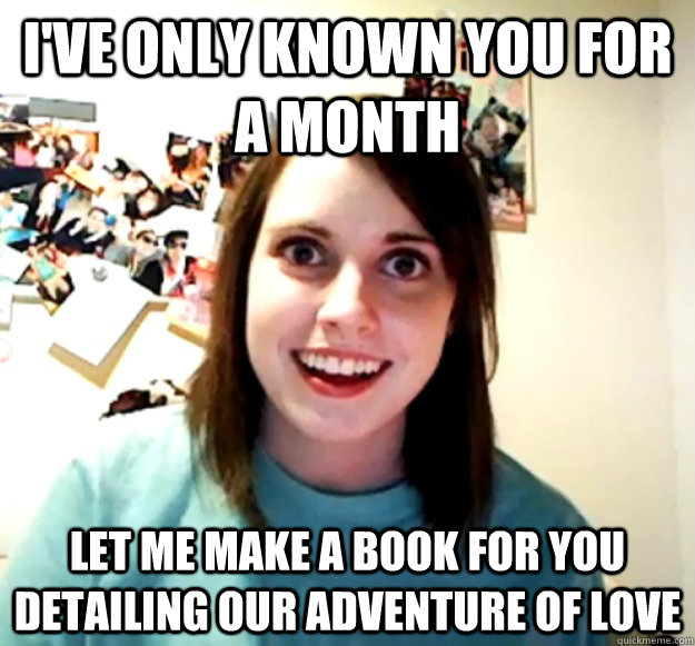 I've only known you for a month let me make a book for you detailing our adventure of love  Overly Attached Girlfriend