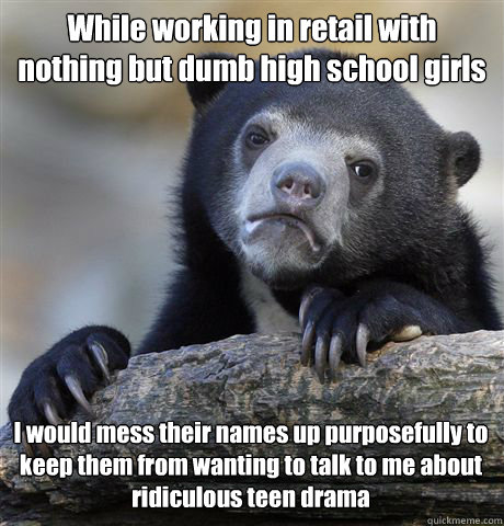 While working in retail with nothing but dumb high school girls I would mess their names up purposefully to keep them from wanting to talk to me about ridiculous teen drama  Confession Bear