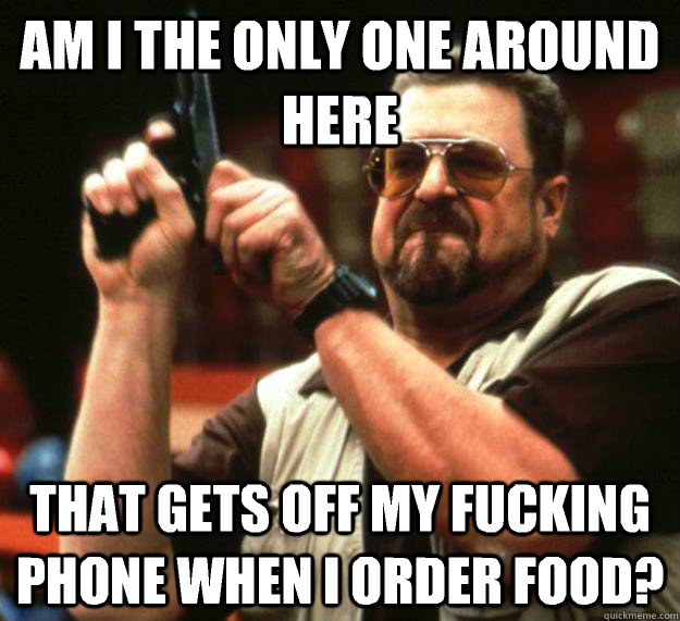 am I the only one around here That gets off my fucking phone when I order food?  Angry Walter