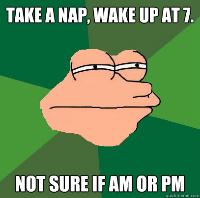 Take a nap, wake up at 7. Not sure if AM or PM  