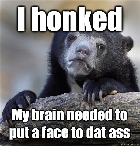 I honked  My brain needed to put a face to dat ass  Confession Bear