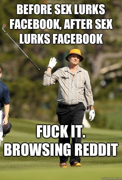 Before sex lurks Facebook, After sex lurks Facebook  Fuck it. Browsing Reddit   Bill Murray