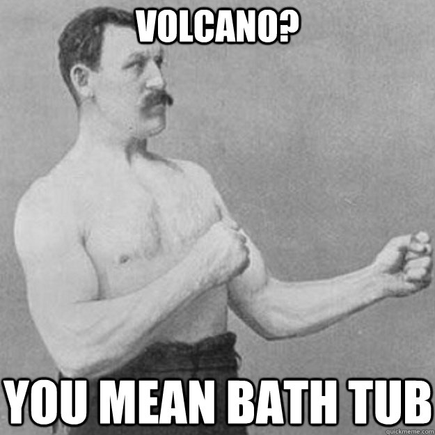 volcano? YOU mean bath tub  overly manly man
