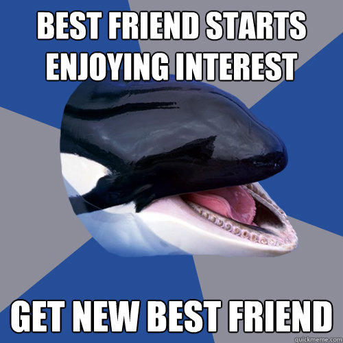 best friend starts enjoying interest get new best friend - best friend starts enjoying interest get new best friend  Overprotective Orca