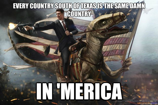 Every country South of Texas is the same damn country in 'Merica - Every country South of Texas is the same damn country in 'Merica  Merica