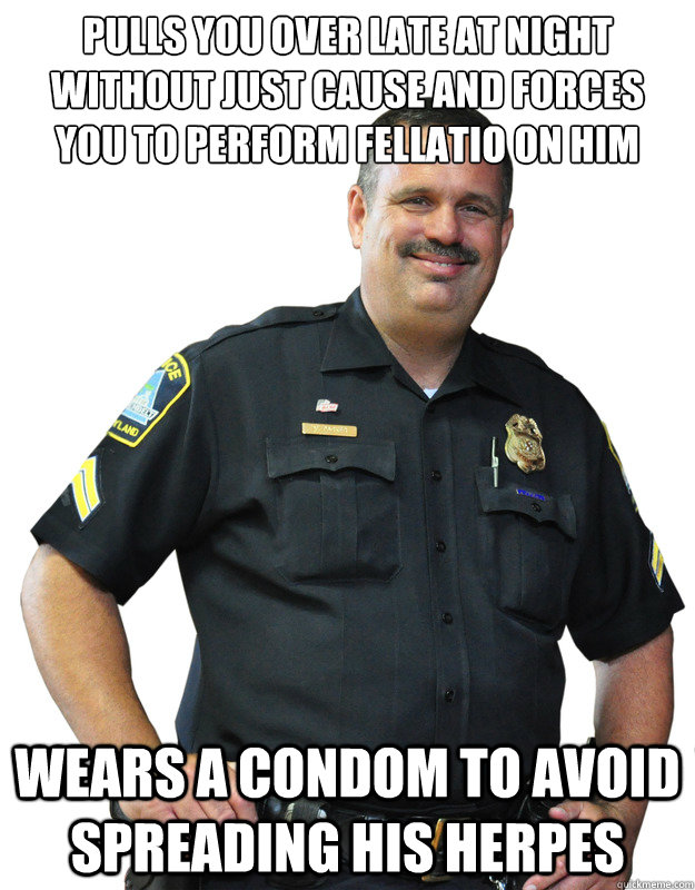 Pulls you over late at night without just cause and forces you to perform fellatio on him Wears a condom to avoid spreading his herpes  Good Guy Cop