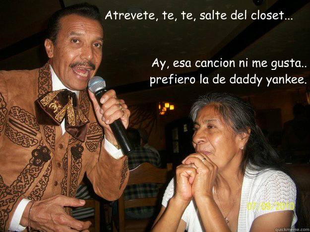 Atrevete, te, te, salte del closet... Ay, esa cancion ni me gusta.. prefiero la de daddy yankee.    Mariachi Loco