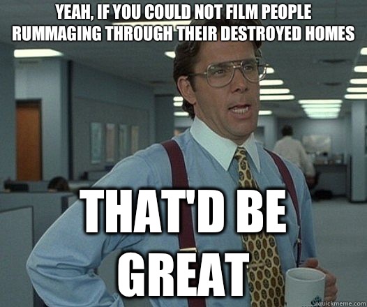 Yeah, if you could not film people rummaging through their destroyed homes That'd be great  Lumbergh