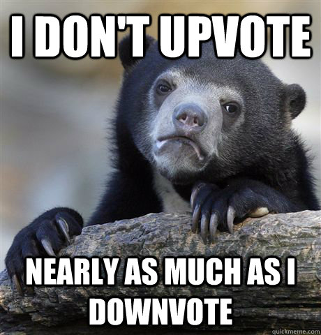 I don't upvote nearly as much as i downvote  Confession Bear