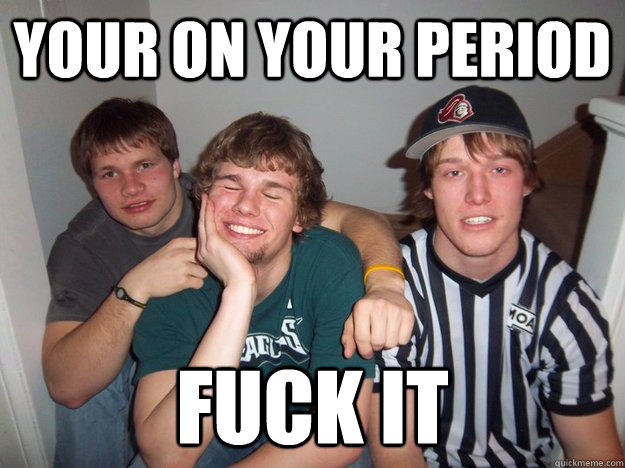 Your on your period Fuck it  