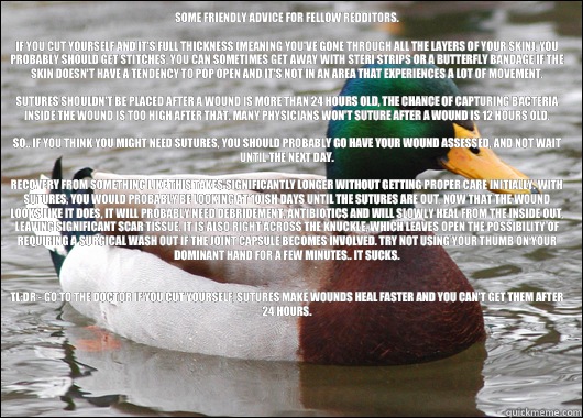 Some friendly advice for fellow redditors.

If you cut yourself and it's full thickness (meaning you've gone through all the layers of your skin), you probably should get stitches. You can sometimes get away with steri strips or a butterfly bandage if the  Actual Advice Mallard