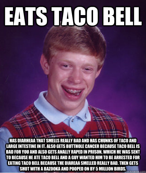 eats taco bell has diarheaa that smells really bad and has chunks of taco and large intestine in it. also gets butthole cancer because taco bell is bad for you and also gets anally raped in prison, which he was sent to because he ate taco bell and a guy w - eats taco bell has diarheaa that smells really bad and has chunks of taco and large intestine in it. also gets butthole cancer because taco bell is bad for you and also gets anally raped in prison, which he was sent to because he ate taco bell and a guy w  Bad Luck Brian