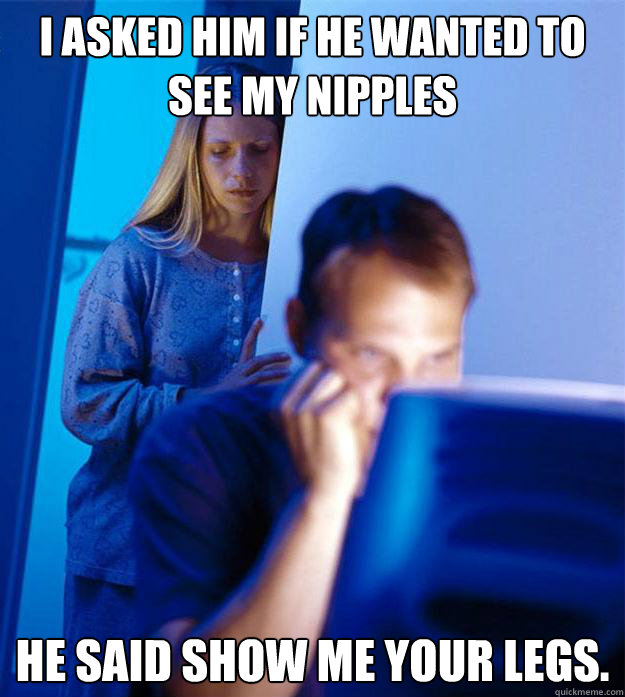 I asked him if he wanted to see my nipples He said show me your legs.   RedditorsWife