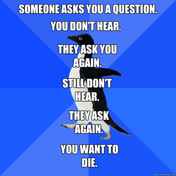 Someone asks you a question. You don't hear. They ask you again. Still don't hear. They ask again. You want to die.  Socially Awkward Penguin
