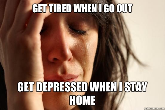 Get tired when I go out Get depressed when I stay home  First World Problems