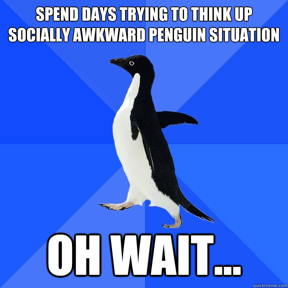 Spend days trying to think up socially awkward penguin situation Oh wait...  Socially Awkward Penguin