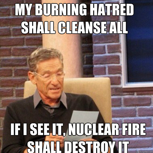 MY BURNING HATRED SHALL CLEANSE ALL IF I SEE IT, NUCLEAR FIRE SHALL DESTROY IT  Maury