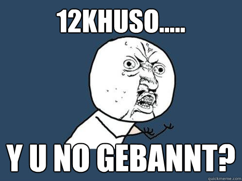 12khuso..... y u no gebannt?  Y U No