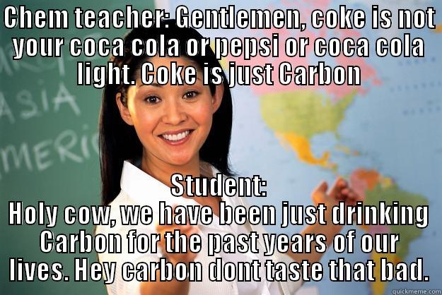 Coke isnt Coca cola or Pepsi? - CHEM TEACHER: GENTLEMEN, COKE IS NOT YOUR COCA COLA OR PEPSI OR COCA COLA LIGHT. COKE IS JUST CARBON STUDENT: HOLY COW, WE HAVE BEEN JUST DRINKING CARBON FOR THE PAST YEARS OF OUR LIVES. HEY CARBON DONT TASTE THAT BAD. Unhelpful High School Teacher