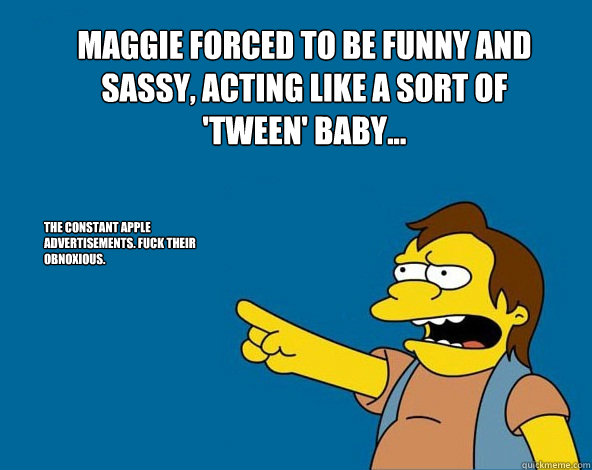 Maggie forced to be funny and sassy, acting like a sort of 'tween' baby... The constant Apple advertisements. Fuck their Obnoxious. - Maggie forced to be funny and sassy, acting like a sort of 'tween' baby... The constant Apple advertisements. Fuck their Obnoxious.  NELSON SIMPSONS ASS MEME