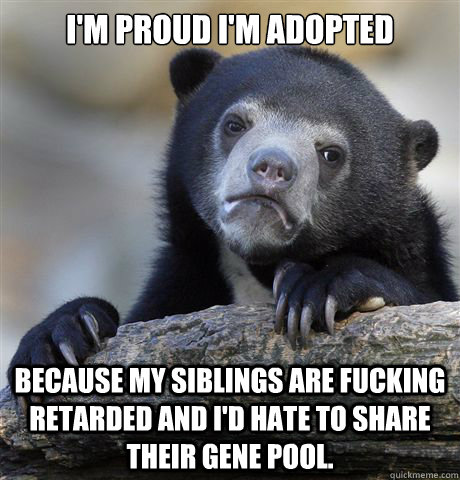I'm proud I'm adopted because my siblings are fucking retarded and I'd hate to share their gene pool. - I'm proud I'm adopted because my siblings are fucking retarded and I'd hate to share their gene pool.  Confession Bear