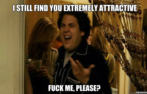 I still find you extremely attractive FUCK ME, PLEASE?  fuck me right