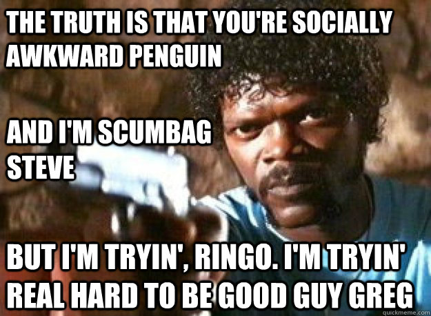 The truth is that you're socially awkward penguin And I'm scumbag steve But i'm tryin', ringo. I'm tryin' real hard to be good guy greg - The truth is that you're socially awkward penguin And I'm scumbag steve But i'm tryin', ringo. I'm tryin' real hard to be good guy greg  Misc