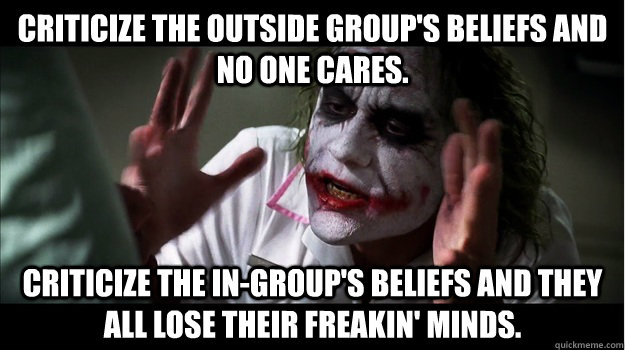 Criticize the outside group's beliefs and no one cares. Criticize the in-group's beliefs and they all lose their freakin' minds.  Joker Mind Loss