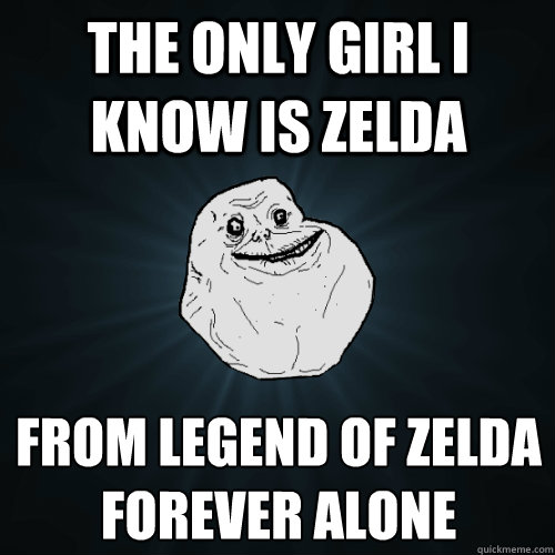 The only girl i know is Zelda  From legend of zelda
FOREVER ALONE  Forever Alone