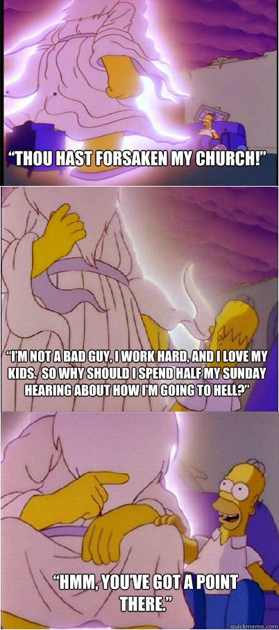“Thou hast forsaken my church!” “I’m not a bad guy, I work hard, and I love my kids.  So why should I spend half my Sunday hearing about how I’m going to Hell?” “Hmm, you’ve got a point there.”  Homer & God