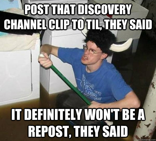 Post that Discovery Channel clip to TIL, they said it definitely won't be a repost, they said  They said