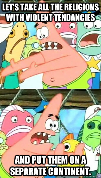 Let's take all the religions with violent tendancies and put them on a separate continent.  Push it somewhere else Patrick