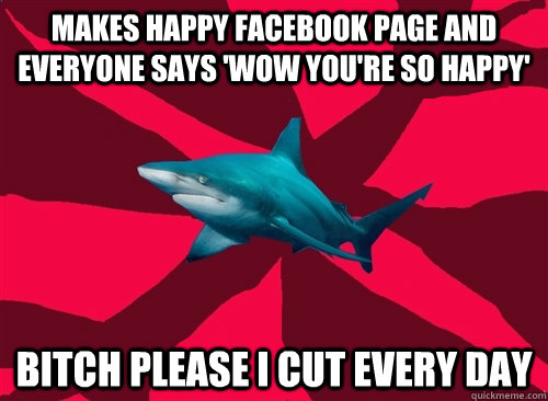 Makes happy facebook page and everyone says 'wow you're so happy' BITCH PLEASE I CUT EVERY DAY  Self-Injury Shark