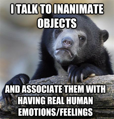 I talk to inanimate objects and associate them with having real human emotions/feelings  Confession Bear
