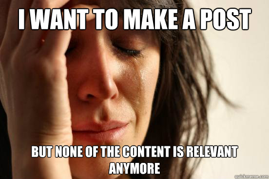 I want to make a post But none of the content is relevant anymore  First World Problems