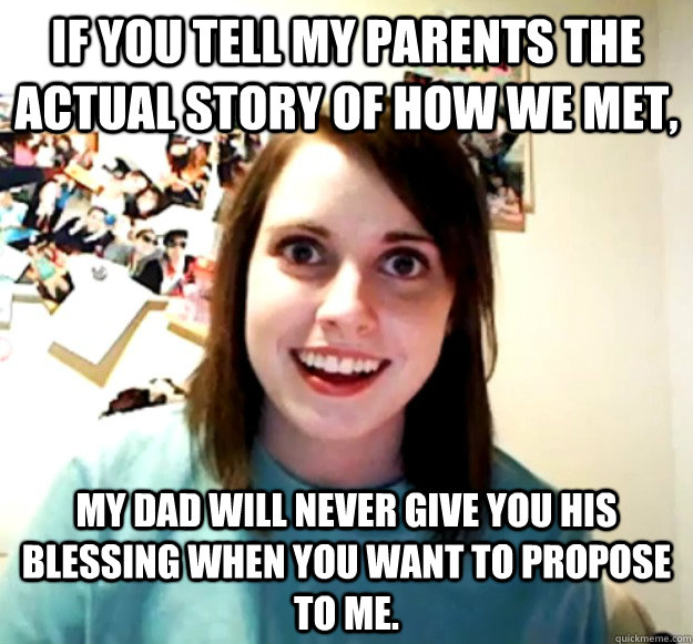 If you tell my parents the actual story of how we met, my dad will never give you his blessing when you want to propose to me.  Overly Attached Girlfriend