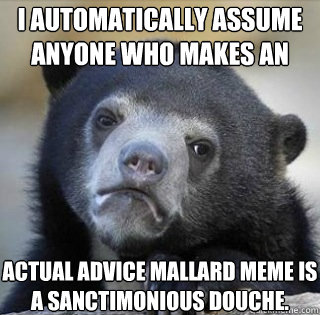 I AUTOMATICALLY ASSUME
ANYONE WHO MAKES AN ACTUAL ADVICE MALLARD MEME IS A SANCTIMONIOUS DOUCHE. - I AUTOMATICALLY ASSUME
ANYONE WHO MAKES AN ACTUAL ADVICE MALLARD MEME IS A SANCTIMONIOUS DOUCHE.  Misc