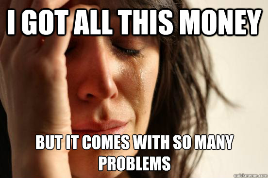I got all this money But it comes with so many problems  First World Problems
