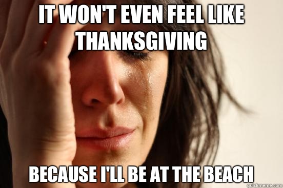 It won't even feel like Thanksgiving Because I'll be at the beach  First World Problems