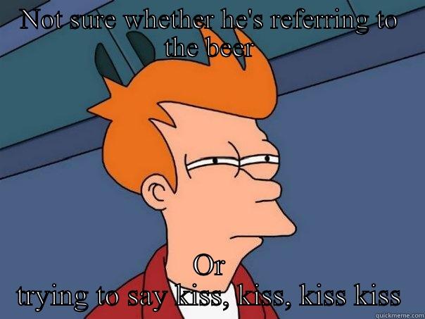 Beer or kisses - NOT SURE WHETHER HE'S REFERRING TO THE BEER OR TRYING TO SAY KISS, KISS, KISS KISS Futurama Fry
