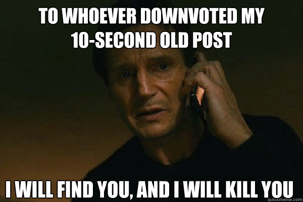 To whoever downvoted my
10-second old post I will find you, and i will kill you  Liam Neeson Taken