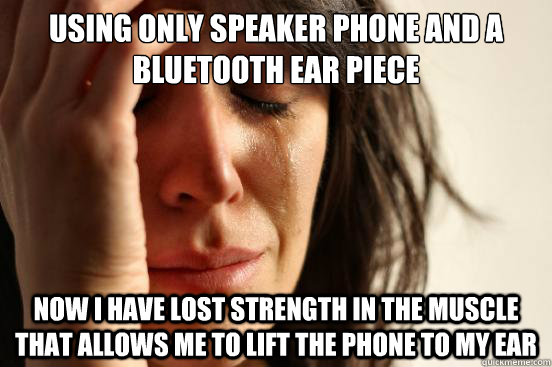 Using only speaker phone and a Bluetooth Ear Piece   Now I have lost strength in the muscle that allows me to lift the phone to my ear    First World Problems