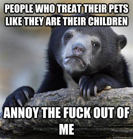People who treat their pets like they are their children annoy the fuck out of me - People who treat their pets like they are their children annoy the fuck out of me  Confession Bear