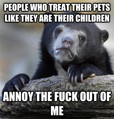 People who treat their pets like they are their children annoy the fuck out of me  Confession Bear