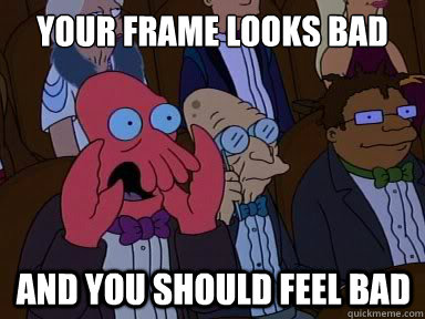 Your frame looks bad And you should feel bad  X is bad and you should feel bad