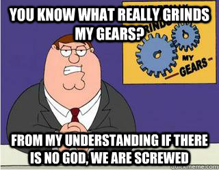 You Know What really grinds my gears? from my understanding if there is no god, we are screwed  Grinds my gears